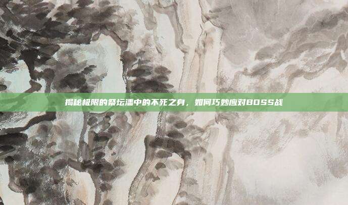 揭秘极限的祭坛潘中的不死之身,如何巧妙应对BOSS战