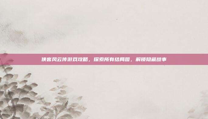 侠客风云传游戏攻略,探索所有结局图,解锁隐藏故事