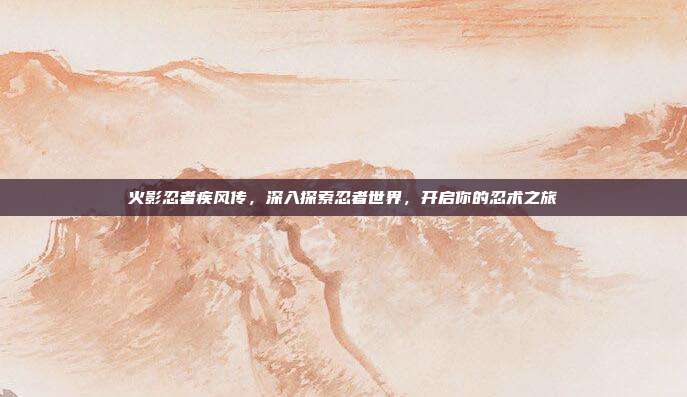 火影忍者疾风传,深入探索忍者世界,开启你的忍术之旅