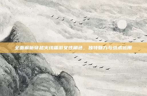 全面解析穿越火线端游女性角色，独特魅力与战术运用