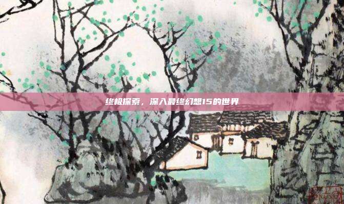 终极探索，深入最终幻想15的世界