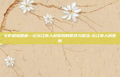 守护橘城健康—记沅江市人民医院的使命与担当-沅江市人民医院