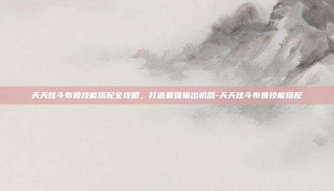 天天炫斗布鲁技能搭配全攻略，打造最强输出机器-天天炫斗布鲁技能搭配