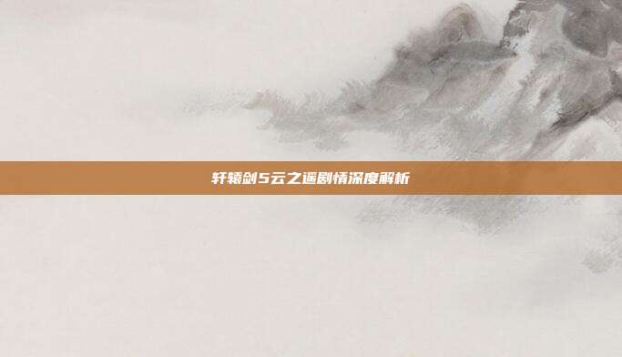 轩辕剑5云之遥剧情深度解析