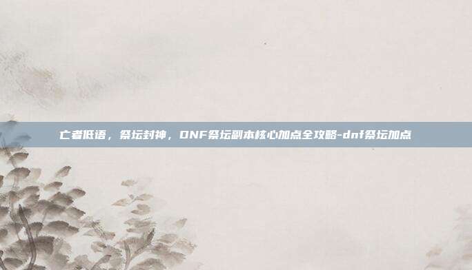 亡者低语，祭坛封神，DNF祭坛副本核心加点全攻略-dnf祭坛加点