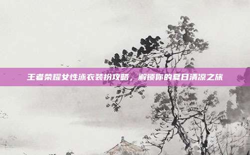 王者荣耀女性泳衣装扮攻略,解锁你的夏日清凉之旅