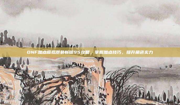 DNF加点模拟器最新版95攻略,掌握加点技巧,提升角色实力
