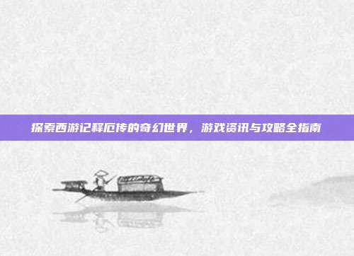 探索西游记释厄传的奇幻世界,游戏资讯与攻略全指南