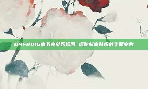DNF2016春节套外观揭晓 揭秘新春装扮的华丽变身