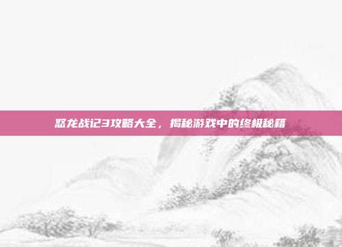 怒龙战记3攻略大全,揭秘游戏中的终极秘籍