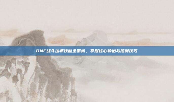 DNF战斗法师技能全解析，掌握核心输出与控制技巧