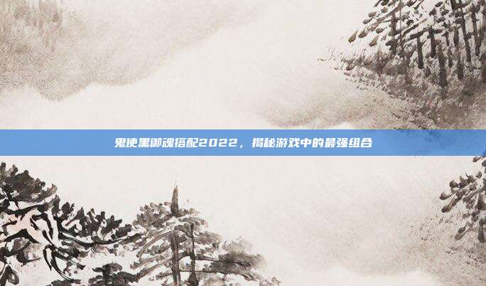 鬼使黑御魂搭配2022,揭秘游戏中的最强组合