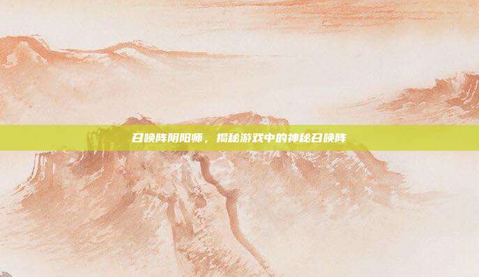 召唤阵阴阳师，揭秘游戏中的神秘召唤阵