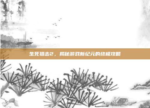 生死狙击2,揭秘游戏新纪元的终极攻略