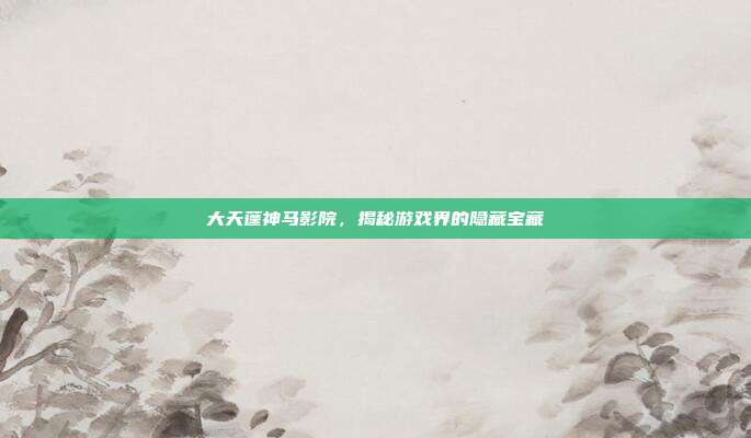 大天蓬神马影院，揭秘游戏界的隐藏宝藏
