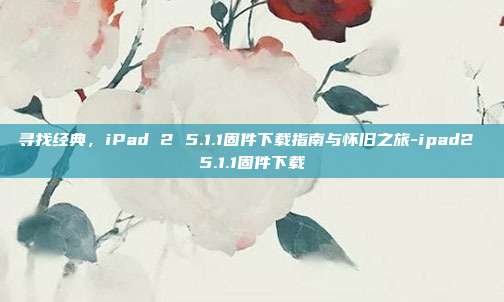 寻找经典，iPad 2 5.1.1固件下载指南与怀旧之旅-ipad2 5.1.1固件下载