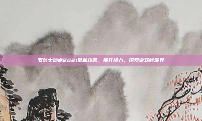 驭剑士加点2021最新攻略，提升战力，探索游戏新境界