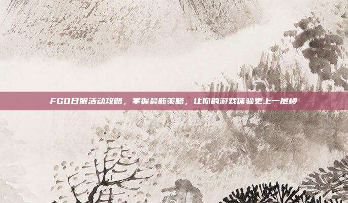 FGO日服活动攻略，掌握最新策略，让你的游戏体验更上一层楼