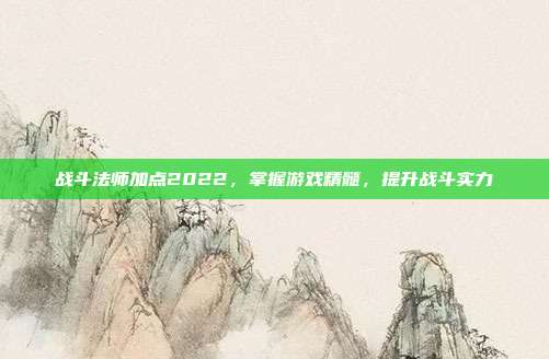 战斗法师加点2022,掌握游戏精髓,提升战斗实力
