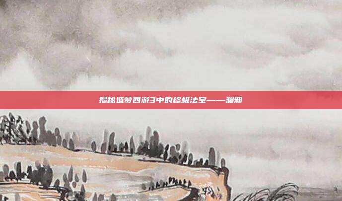 揭秘造梦西游3中的终极法宝——渊邪