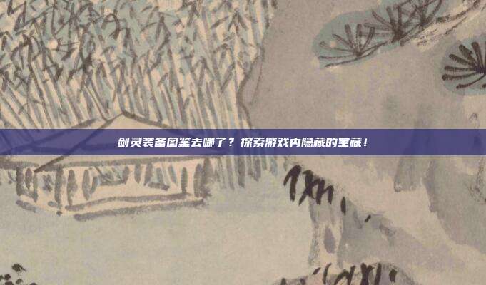 剑灵装备图鉴去哪了？探索游戏内隐藏的宝藏！