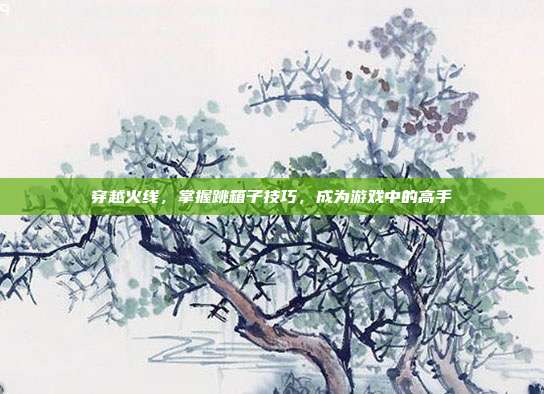 穿越火线,掌握跳箱子技巧,成为游戏中的高手