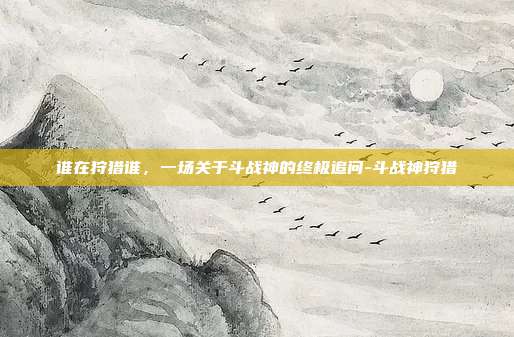 谁在狩猎谁，一场关于斗战神的终极追问-斗战神狩猎
