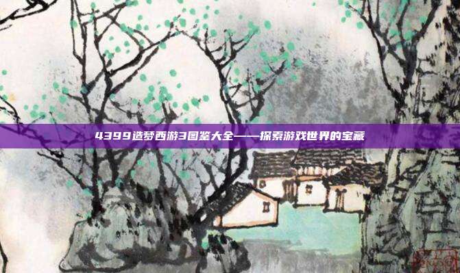 4399造梦西游3图鉴大全——探索游戏世界的宝藏