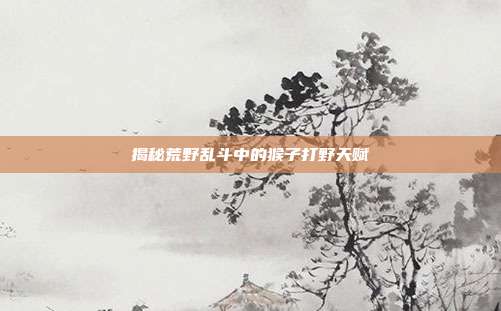 揭秘荒野乱斗中的猴子打野天赋