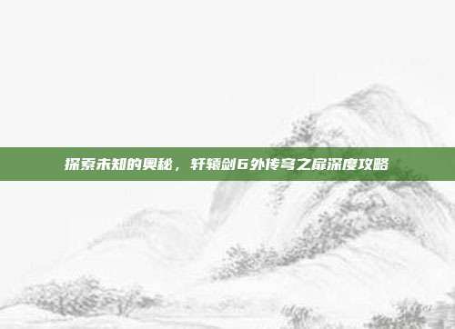 探索未知的奥秘，轩辕剑6外传穹之扉深度攻略