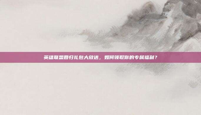英雄联盟回归礼包大放送,如何领取你的专属福利?