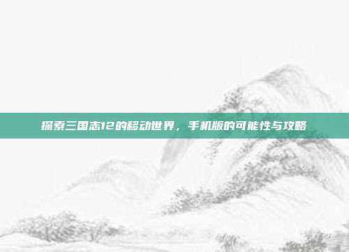 探索三国志12的移动世界,手机版的可能性与攻略