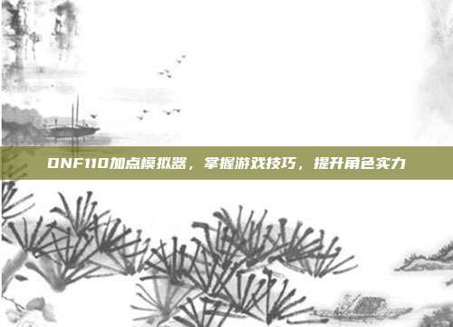 DNF110加点模拟器,掌握游戏技巧,提升角色实力
