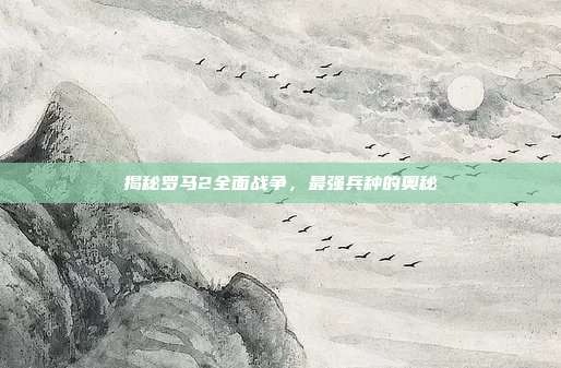 揭秘罗马2全面战争,最强兵种的奥秘