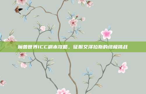 魔兽世界ICC副本攻略,征服艾泽拉斯的终极挑战