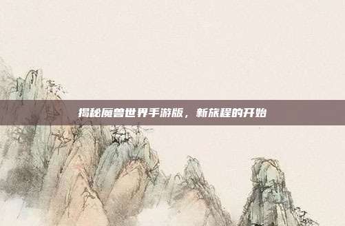 揭秘魔兽世界手游版,新旅程的开始