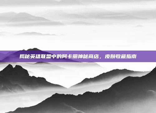 揭秘英雄联盟中的阿卡丽神秘商店,皮肤收藏指南