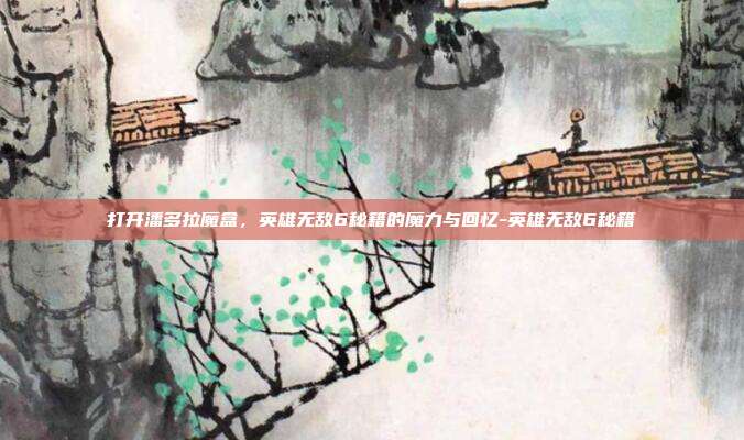 打开潘多拉魔盒，英雄无敌6秘籍的魔力与回忆-英雄无敌6秘籍