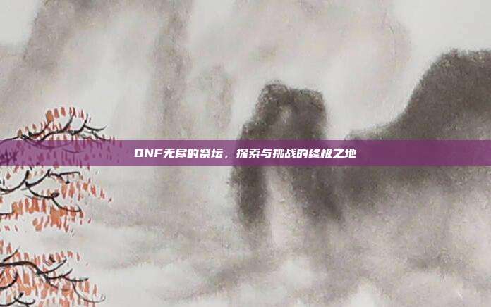 DNF无尽的祭坛,探索与挑战的终极之地