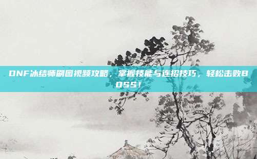 DNF冰结师刷图视频攻略,掌握技能与连招技巧,轻松击败BOSS!