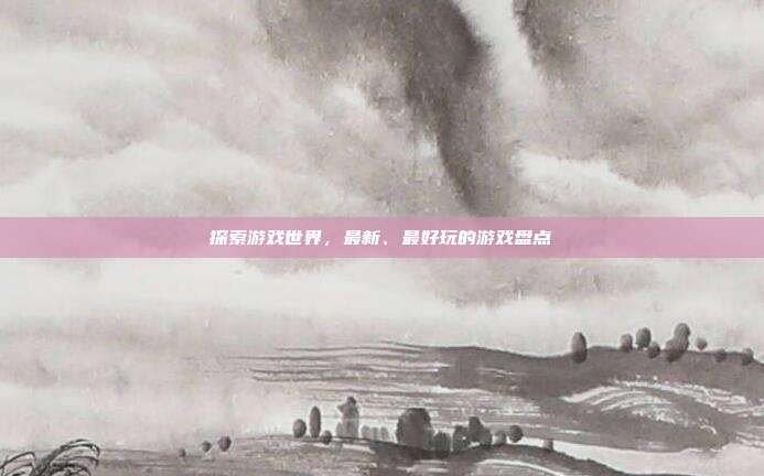 探索游戏世界,最新、最好玩的游戏盘点