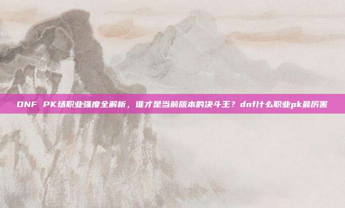 DNF PK场职业强度全解析，谁才是当前版本的决斗王？dnf什么职业pk最厉害