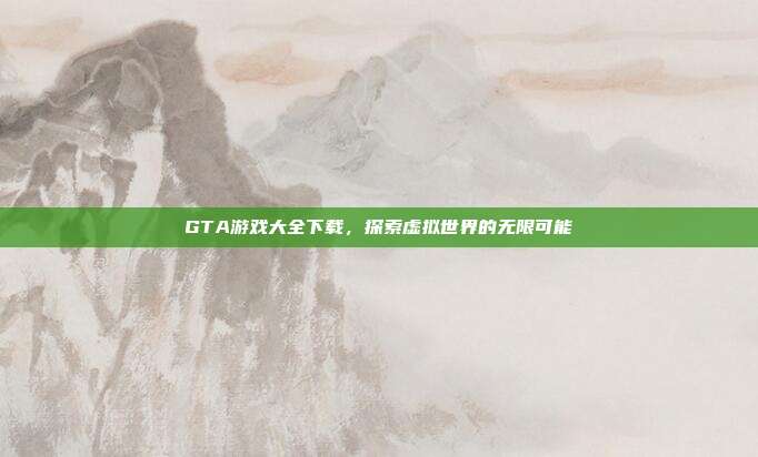 GTA游戏大全下载,探索虚拟世界的无限可能