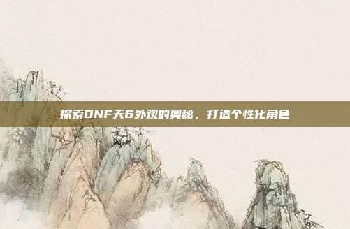 探索DNF天6外观的奥秘,打造个性化角色