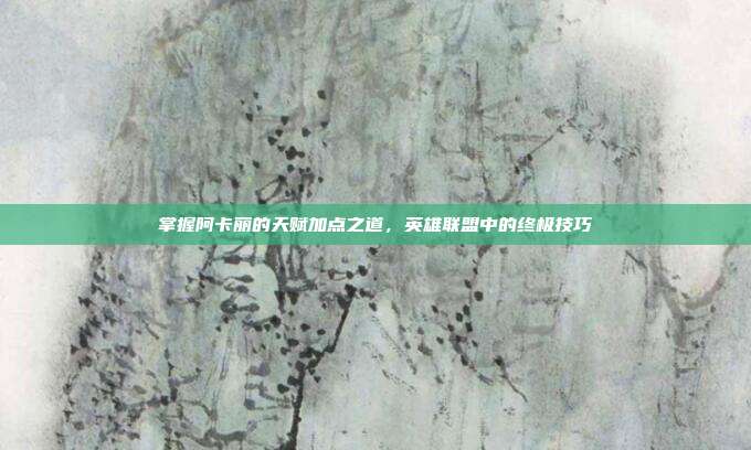掌握阿卡丽的天赋加点之道,英雄联盟中的终极技巧