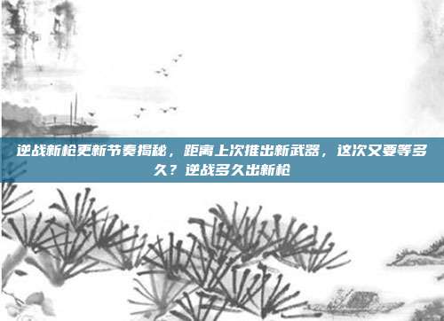 逆战新枪更新节奏揭秘，距离上次推出新武器，这次又要等多久？逆战多久出新枪