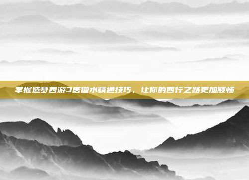 掌握造梦西游3唐僧水精通技巧,让你的西行之路更加顺畅