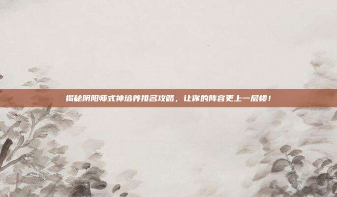 揭秘阴阳师式神培养排名攻略,让你的阵容更上一层楼!