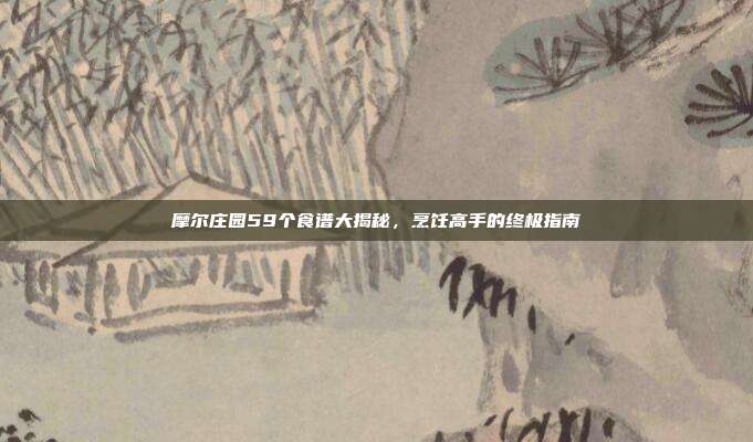 摩尔庄园59个食谱大揭秘,烹饪高手的终极指南