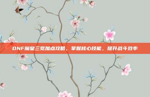 DNF魔皇三觉加点攻略,掌握核心技能,提升战斗效率